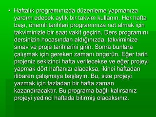 • Haftalık programınızda düzenleme yapmanıza
  yardım edecek aylık bir takvim kullanın. Her hafta
  başı, önemli tarihleri programınıza not almak için
  takviminizle bir saat vakit geçirin. Ders programını
  dersinizin hocasından aldığınızda, takviminize
  sınav ve proje tarihlerini girin. Sonra bunlara
  çalışmak için gereken zamanı öngörün. Eğer tarih
  projeniz sekizinci hafta verilecekse ve eğer projeyi
  yapmak dört haftanızı alacaksa, ikinci haftadan
  itibaren çalışmaya başlayın. Bu, size projeyi
  yazmak için fazladan bir hafta zaman
  kazandıracaktır. Bu programa bağlı kalırsanız
  projeyi yedinci haftada bitirmiş olacaksınız.
 