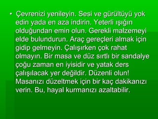 • Çevrenizi yenileyin. Sesi ve gürültüyü yok
  edin yada en aza indirin. Yeterli ışığın
  olduğundan emin olun. Gerekli malzemeyi
  elde bulundurun. Araç gereçleri almak için
  gidip gelmeyin. Çalışırken çok rahat
  olmayın. Bir masa ve düz sırtlı bir sandalye
  çoğu zaman en iyisidir ve yatak ders
  çalışılacak yer değildir. Düzenli olun!
  Masanızı düzeltmek için bir kaç dakikanızı
  verin. Bu, hayal kurmanızı azaltabilir.
 