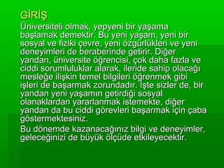 GİRİŞ
Üniversiteli olmak, yepyeni bir yaşama
başlamak demektir. Bu yeni yaşam, yeni bir
sosyal ve fiziki çevre, yeni özgürlükleri ve yeni
deneyimleri de beraberinde getirir. Diğer
yandan, üniversite öğrencisi, çok daha fazla ve
ciddi sorumluluklar alarak, ileride sahip olacağı
mesleğe ilişkin temel bilgileri öğrenmek gibi
işleri de başarmak zorundadır. İşte sizler de, bir
yandan yeni yaşamın getirdiği sosyal
olanaklardan yararlanmak istemekte, diğer
yandan da bu ciddi görevleri başarmak için çaba
göstermektesiniz.
Bu dönemde kazanacağınız bilgi ve deneyimler,
geleceğinizi de büyük ölçüde etkileyecektir.
 
