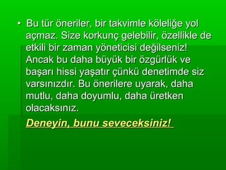 • Bu tür öneriler, bir takvimle köleliğe yol
  açmaz. Size korkunç gelebilir, özellikle de
  etkili bir zaman yöneticisi değilseniz!
  Ancak bu daha büyük bir özgürlük ve
  başarı hissi yaşatır çünkü denetimde siz
  varsınızdır. Bu önerilere uyarak, daha
  mutlu, daha doyumlu, daha üretken
  olacaksınız.
 Deneyin, bunu seveceksiniz!
 
