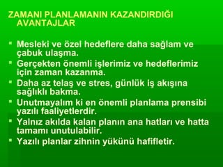 ZAMANI PLANLAMANIN KAZANDIRDIĞI
 AVANTAJLAR

 Mesleki ve özel hedeflere daha sağlam ve
  çabuk ulaşma.
 Gerçekten önemli işlerimiz ve hedeflerimiz
  için zaman kazanma.
 Daha az telaş ve stres, günlük iş akışına
  sağlıklı bakma.
 Unutmayalım ki en önemli planlama prensibi
  yazılı faaliyetlerdir.
 Yalnız akılda kalan planın ana hatları ve hatta
  tamamı unutulabilir.
 Yazılı planlar zihnin yükünü hafifletir.
 