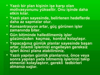  Yazılı bir plan kişinin işe karşı olan
  motivasyonunu yükseltir. Onu işinde daha
  etkin kılar.
 Yazılı plan sayesinde, belirlenen hedeflerde
  daha az sapmalar olur.
 Konsantrasyon artar, güç görünen işler
  zamanında biter.
 Gün bitiminde halledilmemiş işler
  gözümüzden kaçmaz, kontrol kolaylaşır.
 Yapacağınız günlük planlar sayesinde başarı
  artar, önemli işlerinizi engelleyen gereksiz
  işleri ikinci plana atabilirsiniz.
 Yazılı yapılan günlük planlarınız, önce veya
  sonra yapılan yada bitmemiş işlerinizi takip
  etmenizi kolaylaştırır, gerekli tedbirleri
  almanızı sağlar.
 