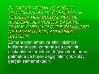 BU KADAR YOĞUN VE YOĞUN
OLDUĞU KADAR DA ÖNEMLİ OLAN
YILLARDA HEM SOSYAL HEM DE
AKADEMİK ALANLARDA BAŞARILI
OLMAK, ÖNEMLİ ÖLÇÜDE ZAMANINIZI
NE KADAR İYİ KULLANDIĞINIZA
BAĞLIDIR.
Zamanı planlamak ve etkili biçimde
kullanmak aynı zamanda da yeni bir
alışkanlık edinmek ve değişmek anlamına
gelmekte ve böyle değişimler çok kolay
gerçekleşmemektedir.
 