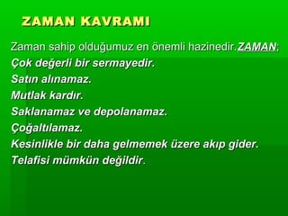 ZAMAN KAVRAMI

Zaman sahip olduğumuz en önemli hazinedir. ZAMAN;
Çok değerli bir sermayedir.
Satın alınamaz.
Mutlak kardır.
Saklanamaz ve depolanamaz.
Çoğaltılamaz.
Kesinlikle bir daha gelmemek üzere akıp gider.
Telafisi mümkün değildir.
 
