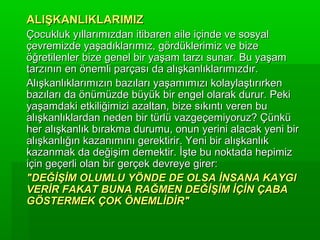 ALIŞKANLIKLARIMIZ
Çocukluk yıllarımızdan itibaren aile içinde ve sosyal
çevremizde yaşadıklarımız, gördüklerimiz ve bize
öğretilenler bize genel bir yaşam tarzı sunar. Bu yaşam
tarzının en önemli parçası da alışkanlıklarımızdır.
Alışkanlıklarımızın bazıları yaşamımızı kolaylaştırırken
bazıları da önümüzde büyük bir engel olarak durur. Peki
yaşamdaki etkiliğimizi azaltan, bize sıkıntı veren bu
alışkanlıklardan neden bir türlü vazgeçemiyoruz? Çünkü
her alışkanlık bırakma durumu, onun yerini alacak yeni bir
alışkanlığın kazanımını gerektirir. Yeni bir alışkanlık
kazanmak da değişim demektir. İşte bu noktada hepimiz
için geçerli olan bir gerçek devreye girer:
"DEĞİŞİM OLUMLU YÖNDE DE OLSA İNSANA KAYGI
VERİR FAKAT BUNA RAĞMEN DEĞİŞİM İÇİN ÇABA
GÖSTERMEK ÇOK ÖNEMLİDİR"
 