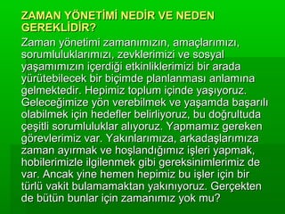 ZAMAN YÖNETİMİ NEDİR VE NEDEN
GEREKLİDİR?
Zaman yönetimi zamanımızın, amaçlarımızı,
sorumluluklarımızı, zevklerimizi ve sosyal
yaşamımızın içerdiği etkinliklerimizi bir arada
yürütebilecek bir biçimde planlanması anlamına
gelmektedir. Hepimiz toplum içinde yaşıyoruz.
Geleceğimize yön verebilmek ve yaşamda başarılı
olabilmek için hedefler belirliyoruz, bu doğrultuda
çeşitli sorumluluklar alıyoruz. Yapmamız gereken
görevlerimiz var. Yakınlarımıza, arkadaşlarımıza
zaman ayırmak ve hoşlandığımız işleri yapmak,
hobilerimizle ilgilenmek gibi gereksinimlerimiz de
var. Ancak yine hemen hepimiz bu işler için bir
türlü vakit bulamamaktan yakınıyoruz. Gerçekten
de bütün bunlar için zamanımız yok mu?
 