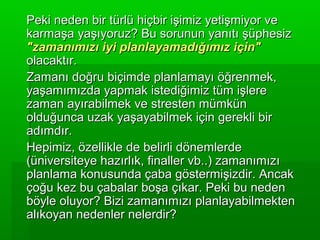 Peki neden bir türlü hiçbir işimiz yetişmiyor ve
karmaşa yaşıyoruz? Bu sorunun yanıtı şüphesiz
"zamanımızı iyi planlayamadığımız için"
olacaktır.
Zamanı doğru biçimde planlamayı öğrenmek,
yaşamımızda yapmak istediğimiz tüm işlere
zaman ayırabilmek ve stresten mümkün
olduğunca uzak yaşayabilmek için gerekli bir
adımdır.
Hepimiz, özellikle de belirli dönemlerde
(üniversiteye hazırlık, finaller vb..) zamanımızı
planlama konusunda çaba göstermişizdir. Ancak
çoğu kez bu çabalar boşa çıkar. Peki bu neden
böyle oluyor? Bizi zamanımızı planlayabilmekten
alıkoyan nedenler nelerdir?
 