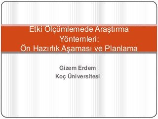 Gizem Erdem
Koç Üniversitesi
Etki Ölçümlemede Araştırma
Yöntemleri:
Ön Hazırlık Aşaması ve Planlama
 