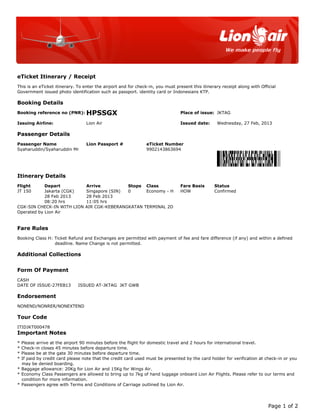 This is an eTicket itinerary. To enter the airport and for check-in, you must present this itinerary receipt along with Official
Government issued photo identification such as passport. identity card or Indonesians KTP.
Booking reference no (PNR): HPSSGX Place of issue: JKTAG
Issuing Airline: Lion Air Issued date: Wednesday, 27 Feb, 2013
Passenger Name Lion Passport # eTicket Number
Syaharuddin/Syaharuddin Mr 9902143863694
Flight Depart Arrive Stops Class Fare Basis Status
JT 150 Jakarta (CGK) Singapore (SIN) 0 Economy - H HOW Confirmed
28 Feb 2013 28 Feb 2013
08:20 hrs 11:05 hrs
CGK-SIN CHECK-IN WITH LION AIR CGK-KEBERANGKATAN TERMINAL 2D
Operated by Lion Air
Booking Class H: Ticket Refund and Exchanges are permitted with payment of fee and fare difference (if any) and within a defined
deadline. Name Change is not permitted.
CASH
DATE OF ISSUE-27FEB13 ISSUED AT-JKTAG JKT GWB
NONEND/NONRER/NONEXTEND
ITIDJKT000478
* Please arrive at the airport 90 minutes before the flight for domestic travel and 2 hours for international travel.
* Check-in closes 45 minutes before departure time.
* Please be at the gate 30 minutes before departure time.
* If paid by credit card please note that the credit card used must be presented by the card holder for verification at check-in or you
may be denied boarding.
* Baggage allowance: 20Kg for Lion Air and 15Kg for Wings Air.
* Economy Class Passengers are allowed to bring up to 7kg of hand luggage onboard Lion Air Flights. Please refer to our terms and
condition for more information.
* Passengers agree with Terms and Conditions of Carriage outlined by Lion Air.
eTicket Itinerary / Receipt
Booking Details
Passenger Details
Itinerary Details
Fare Rules
Additional Collections
Form Of Payment
Endorsement
Tour Code
Important Notes
Page 1 of 2
 