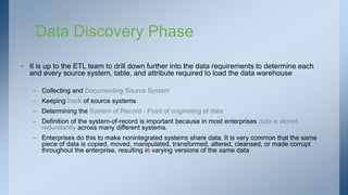 Data Discovery Phase
• It is up to the ETL team to drill down further into the data requirements to determine each
and every source system, table, and attribute required to load the data warehouse
– Collecting and Documenting Source Systems
– Keeping track of source systems
– Determining the System of Record - Point of originating of data
– Definition of the system-of-record is important because in most enterprises data is stored
redundantly across many different systems.
– Enterprises do this to make nonintegrated systems share data. It is very common that the same
piece of data is copied, moved, manipulated, transformed, altered, cleansed, or made corrupt
throughout the enterprise, resulting in varying versions of the same data
 