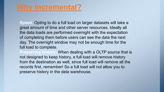 Why Incremental?
Speed. Opting to do a full load on larger datasets will take a
great amount of time and other server resources. Ideally all
the data loads are performed overnight with the expectation
of completing them before users can see the data the next
day. The overnight window may not be enough time for the
full load to complete.
Preserving history. When dealing with a OLTP source that is
not designed to keep history, a full load will remove history
from the destination as well, since full load will remove all the
records first, remember! So a full load will not allow you to
preserve history in the data warehouse.
 