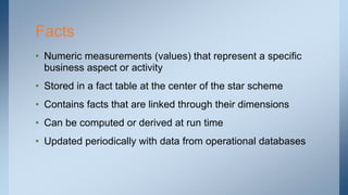 Facts
• Numeric measurements (values) that represent a specific
business aspect or activity
• Stored in a fact table at the center of the star scheme
• Contains facts that are linked through their dimensions
• Can be computed or derived at run time
• Updated periodically with data from operational databases
 
