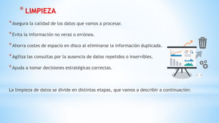 *LIMPIEZA
*Asegura la calidad de los datos que vamos a procesar.
*Evita la información no veraz o errónea.
*Ahorra costes de espacio en disco al eliminarse la información duplicada.
*Agiliza las consultas por la ausencia de datos repetidos o inservibles.
*Ayuda a tomar decisiones estratégicas correctas.
La limpieza de datos se divide en distintas etapas, que vamos a describir a continuación:
 