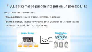 *
Los procesos ETL pueden incluir:
*Sistemas legacy. Es decir, legados, heredados o antiguos.
*Sistemas nuevos. Basados en Windows, Linux y también en las redes sociales
modernas: Facebook, Twitter, Linkedin, etc.
 