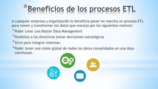*
A cualquier empresa u organización le beneficia poner en marcha un proceso ETL
para mover y transformar los datos que maneja por los siguientes motivos:
*Poder crear una Master Data Management
*Posibilita a los directivos tomar decisiones estratégicas
*Sirve para integrar sistemas.
*Poder tener una visión global de todos los datos consolidados en una data
warehouse.
 
