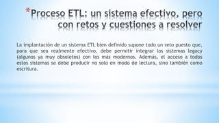 *
La implantación de un sistema ETL bien definido supone todo un reto puesto que,
para que sea realmente efectivo, debe permitir integrar los sistemas legacy
(algunos ya muy obsoletos) con los más modernos. Además, el acceso a todos
estos sistemas se debe producir no solo en modo de lectura, sino también como
escritura.
 
