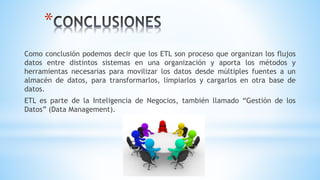 *
Como conclusión podemos decir que los ETL son proceso que organizan los flujos
datos entre distintos sistemas en una organización y aporta los métodos y
herramientas necesarias para movilizar los datos desde múltiples fuentes a un
almacén de datos, para transformarlos, limpiarlos y cargarlos en otra base de
datos.
ETL es parte de la Inteligencia de Negocios, también llamado “Gestión de los
Datos” (Data Management).
 