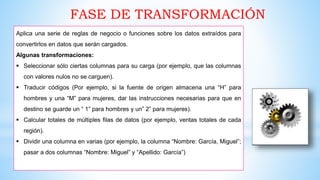 FASE DE TRANSFORMACIÓN
Aplica una serie de reglas de negocio o funciones sobre los datos extraídos para
convertirlos en datos que serán cargados.
Algunas transformaciones:
 Seleccionar sólo ciertas columnas para su carga (por ejemplo, que las columnas
con valores nulos no se carguen).
 Traducir códigos (Por ejemplo, si la fuente de origen almacena una “H” para
hombres y una “M” para mujeres, dar las instrucciones necesarias para que en
destino se guarde un “ 1” para hombres y un” 2” para mujeres).
 Calcular totales de múltiples filas de datos (por ejemplo, ventas totales de cada
región).
 Dividir una columna en varias (por ejemplo, la columna “Nombre: García, Miguel”;
pasar a dos columnas “Nombre: Miguel” y “Apellido: García”)
 