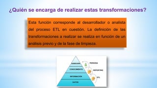 Esta función corresponde al desarrollador o analista
del proceso ETL en cuestión. La definición de las
transformaciones a realizar se realiza en función de un
análisis previo y de la fase de limpieza.
¿Quién se encarga de realizar estas transformaciones?
 