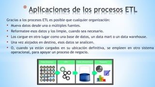 *
Gracias a los procesos ETL es posible que cualquier organización:
• Mueva datos desde una o múltiples fuentes.
• Reformatee esos datos y los limpie, cuando sea necesario.
• Los cargue en otro lugar como una base de datos, un data mart o un data warehouse.
• Una vez alojados en destino, esos datos se analicen.
• O, cuando ya están cargados en su ubicación definitiva, se empleen en otro sistema
operacional, para apoyar un proceso de negocio.
 