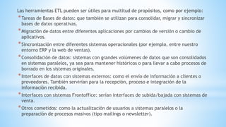 Las herramientas ETL pueden ser útiles para multitud de propósitos, como por ejemplo:
*Tareas de Bases de datos: que también se utilizan para consolidar, migrar y sincronizar
bases de datos operativas.
*Migración de datos entre diferentes aplicaciones por cambios de versión o cambio de
aplicativos.
*Sincronización entre diferentes sistemas operacionales (por ejemplo, entre nuestro
entorno ERP y la web de ventas).
*Consolidación de datos: sistemas con grandes volúmenes de datos que son consolidados
en sistemas paralelos, ya sea para mantener históricos o para llevar a cabo procesos de
borrado en los sistemas originales.
*Interfaces de datos con sistemas externos: como el envío de información a clientes o
proveedores. También servirían para la recepción, proceso e integración de la
información recibida.
*Interfaces con sistemas Frontoffice: serían interfaces de subida/bajada con sistemas de
venta.
*Otros cometidos: como la actualización de usuarios a sistemas paralelos o la
preparación de procesos masivos (tipo mailings o newsletter).
 