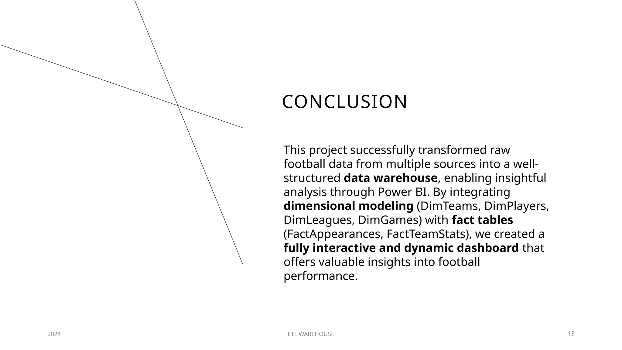 CONCLUSION
2024 ETL WAREHOUSE 13
This project successfully transformed raw
football data from multiple sources into a well-
structured data warehouse, enabling insightful
analysis through Power BI. By integrating
dimensional modeling (DimTeams, DimPlayers,
DimLeagues, DimGames) with fact tables
(FactAppearances, FactTeamStats), we created a
fully interactive and dynamic dashboard that
offers valuable insights into football
performance.
 