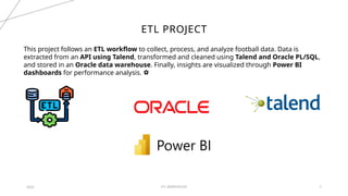 ETL WAREHOUSE 5
ETL PROJECT
2024
This project follows an ETL workflow to collect, process, and analyze football data. Data is
extracted from an API using Talend, transformed and cleaned using Talend and Oracle PL/SQL,
and stored in an Oracle data warehouse. Finally, insights are visualized through Power BI
dashboards for performance analysis. ⚽
 