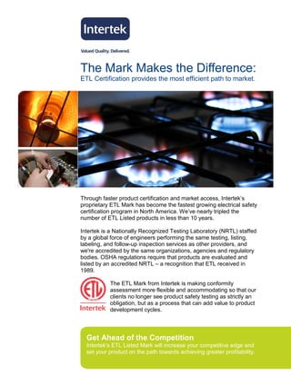 The Mark Makes the Difference:
ETL Certification provides the most efficient path to market.




Through faster product certification and market access, Intertek’s
proprietary ETL Mark has become the fastest growing electrical safety
certification program in North America. We’ve nearly tripled the
number of ETL Listed products in less than 10 years.

Intertek is a Nationally Recognized Testing Laboratory (NRTL) staffed
by a global force of engineers performing the same testing, listing,
labeling, and follow-up inspection services as other providers, and
we're accredited by the same organizations, agencies and regulatory
bodies. OSHA regulations require that products are evaluated and
listed by an accredited NRTL – a recognition that ETL received in
1989.

           The ETL Mark from Intertek is making conformity
           assessment more flexible and accommodating so that our
           clients no longer see product safety testing as strictly an
           obligation, but as a process that can add value to product
           development cycles.




  Get Ahead of the Competition
  Intertek’s ETL Listed Mark will increase your competitive edge and
  set your product on the path towards achieving greater profitability.
 