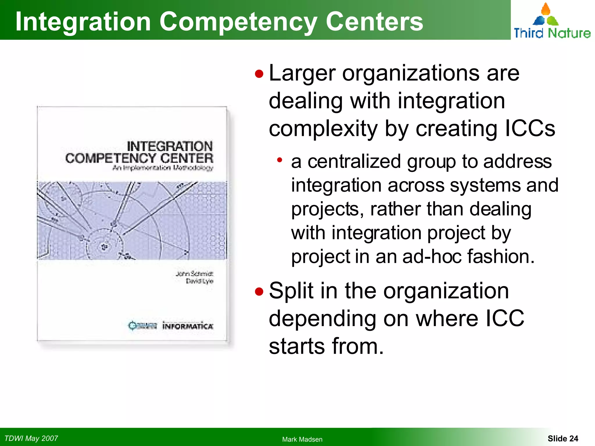 Integration Competency Centers Larger organizations are dealing with integration complexity by creating ICCs a centralized group to address integration across systems and projects, rather than dealing with integration project by project in an ad-hoc fashion. Split in the organization depending on where ICC starts from. 