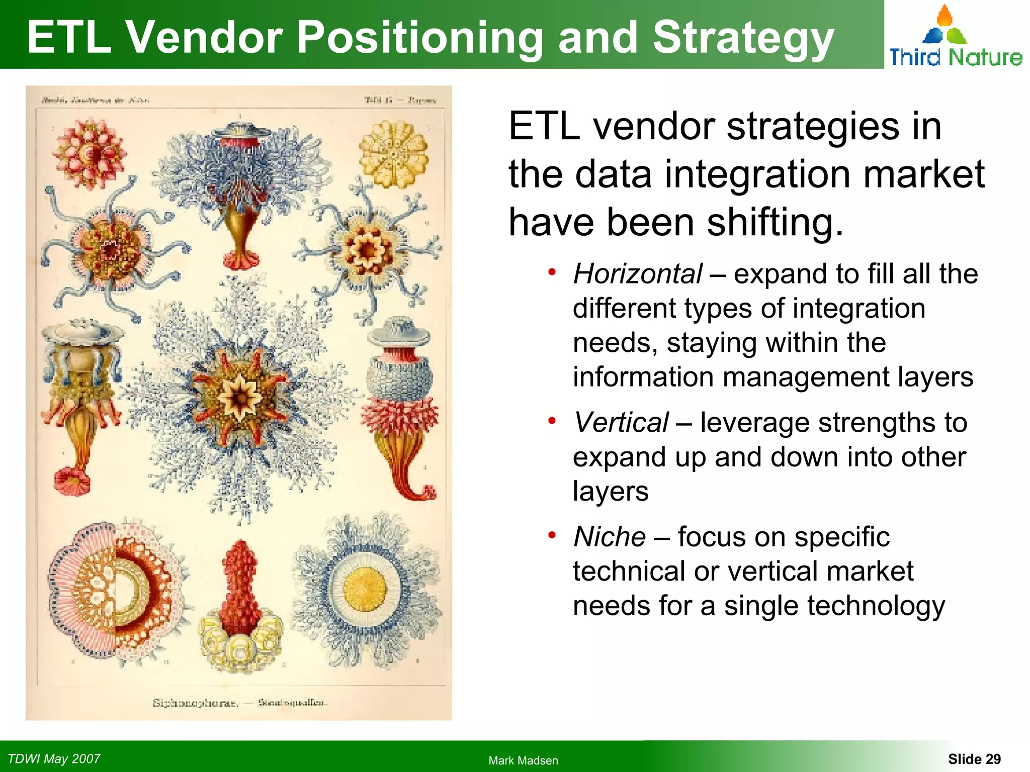 ETL Vendor Positioning and Strategy ETL vendor strategies in the data integration market have been shifting. Horizontal  – expand to fill all the different types of integration needs, staying within the information management layers Vertical  – leverage strengths to expand up and down into other layers Niche  – focus on specific technical or vertical market needs for a single technology 