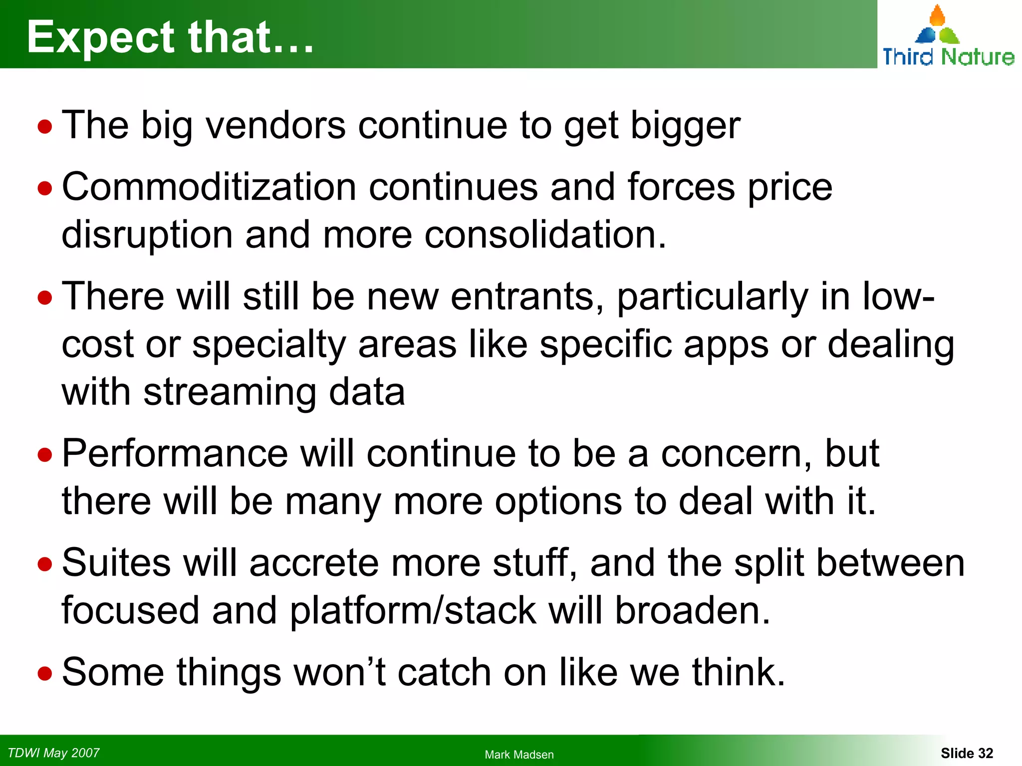 Expect that… The big vendors continue to get bigger Commoditization continues and forces price disruption and more consolidation. There will still be new entrants, particularly in low-cost or specialty areas like specific apps or dealing with streaming data Performance will continue to be a concern, but there will be many more options to deal with it. Suites will accrete more stuff, and the split between focused and platform/stack will broaden. Some things won’t catch on like we think. 