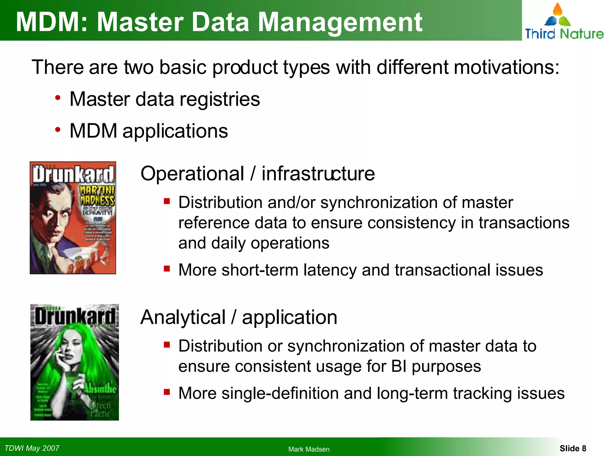 MDM: Master Data Management Operational / infrastructure Distribution and/or synchronization of master reference data to ensure consistency in transactions and daily operations More short-term latency and transactional issues Analytical / application Distribution or synchronization of master data to ensure consistent usage for BI purposes More single-definition and long-term tracking issues There are two basic product types with different motivations: Master data registries MDM applications 