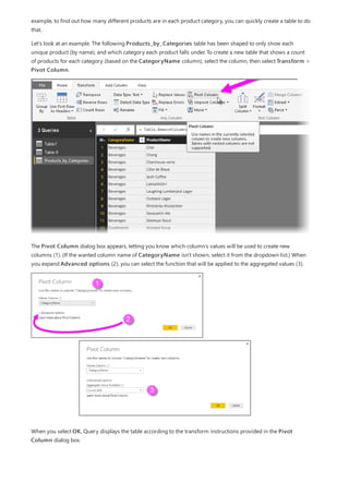 example, to find out how many different products are in each product category, you can quickly create a table to do
that.
Let’s look at an example. The following Products_by_Categories table has been shaped to only show each
unique product (by name), and which category each product falls under. To create a new table that shows a count
of products for each category (based on the CategoryName column), select the column, then select Transform >
Pivot Column.
The Pivot Column dialog box appears, letting you know which column’s values will be used to create new
columns (1). (If the wanted column name of CategoryName isn't shown, select it from the dropdown list.) When
you expand Advanced options (2), you can select the function that will be applied to the aggregated values (3).
When you select OK, Query displays the table according to the transform instructions provided in the Pivot
Column dialog box.
 