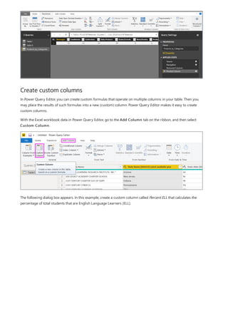 Create custom columns
In Power Query Editor, you can create custom formulas that operate on multiple columns in your table. Then you
may place the results of such formulas into a new (custom) column. Power Query Editor makes it easy to create
custom columns.
With the Excel workbook data in Power Query Editor, go to the Add Column tab on the ribbon, and then select
Custom Column.
The following dialog box appears. In this example, create a custom column called Percent ELL that calculates the
percentage of total students that are English Language Learners (ELL).
 