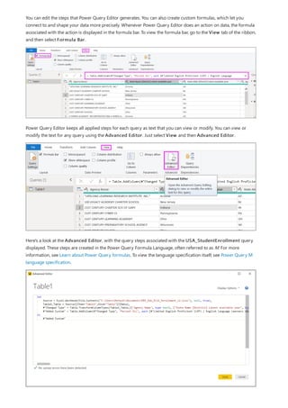 You can edit the steps that Power Query Editor generates. You can also create custom formulas, which let you
connect to and shape your data more precisely. Whenever Power Query Editor does an action on data, the formula
associated with the action is displayed in the formula bar. To view the formula bar, go to the View tab of the ribbon,
and then select Formula Bar.
Power Query Editor keeps all applied steps for each query as text that you can view or modify. You can view or
modify the text for any query using the Advanced Editor. Just select View and then Advanced Editor.
Here's a look at the Advanced Editor, with the query steps associated with the USA_StudentEnrollment query
displayed. These steps are created in the Power Query Formula Language, often referred to as M. For more
information, see Learn about Power Query formulas. To view the language specification itself, see Power Query M
language specification.
 