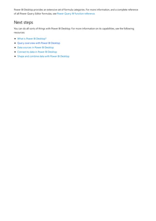 Next steps
Power BI Desktop provides an extensive set of formula categories. For more information, and a complete reference
of all Power Query Editor formulas, see Power Query M function reference.
You can do all sorts of things with Power BI Desktop. For more information on its capabilities, see the following
resources:
What is Power BI Desktop?
Query overview with Power BI Desktop
Data sources in Power BI Desktop
Connect to data in Power BI Desktop
Shape and combine data with Power BI Desktop
 