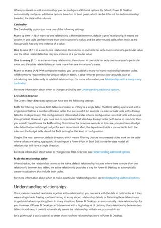 Cardinality
Cross filter direction
Make this relationship active
Understanding relationships
When you create or edit a relationship, you can configure additional options. By default, Power BI Desktop
automatically configures additional options based on its best guess, which can be different for each relationship
based on the data in the columns.
The Cardinality option can have one of the following settings:
Many to one (*:1): A many-to-one relationship is the most common, default type of realtionship. It means the
column in one table can have more than one instance of a value, and the other related table, often know as the
lookup table, has only one instance of a value.
One to one (1:1): In a one-to-one relationship, the column in one table has only one instance of a particular value,
and the other related table has only one instance of a particular value.
One to many (1:*): In a one-to-many relationship, the column in one table has only one instance of a particular
value, and the other related table can have more than one instance of a value.
Many to many (*:*): With composite models, you can establish a many-to-many relationship between tables,
which removes requirements for unique values in tables. It also removes previous workarounds, such as
introducing new tables only to establish relationships. For more information, see Relationships with a many-many
cardinality.
For more information about when to change cardinality, see Understanding additional options.
The Cross filter direction option can have one the following settings:
Both: For filtering purposes, both tables are treated as if they're a single table. The Both setting works well with a
single table that has a number of lookup tables that surround it. An example is a sales actuals table with a lookup
table for its department. This configuration is often called a star schema configuration (a central table with several
lookup tables). However, if you have two or more tables that also have lookup tables (with some in common) then
you wouldn't want to use the Both setting. To continue the previous example, in this case, you also have a budget
sales table that records target budget for each department. And, the department table is connected to both the
sales and the budget table. Avoid the Both setting for this kind of configuration.
Single: The most common, default direction, which means filtering choices in connected tables work on the table
where values are being aggregated. If you import a Power Pivot in Excel 2013 or earlier data model, all
relationships will have a single direction.
For more information about when to change cross filter direction, see Understanding additional options.
When checked, the relationship serves as the active, default relationship. In cases where there is more than one
relationship between two tables, the active relationship provides a way for Power BI Desktop to automatically
create visualizations that include both tables.
For more information about when to make a particular relationship active, see Understanding additional options.
Once you've connected two tables together with a relationship, you can work with the data in both tables as if they
were a single table, freeing you from having to worry about relationship details, or flattening those tables into a
single table before importing them. In many situations, Power BI Desktop can automatically create relationships for
you. However, if Power BI Desktop can’t determine with a high-degree of certainty that a relationship between two
tables should exist, it doesn't automatically create the relationship. In that case, you must do so.
Let’s go through a quick tutorial, to better show you how relationships work in Power BI Desktop.
 
