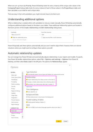 Understanding additional options
Automatic relationship updates
When we sum up hours by Priority, Power BI Desktop looks for every instance of the unique color values in the
CompanyProject lookup table, looks for every instance of each of those values in the ProjectHours table, and
then calculates a sum total for each unique value.
That was easy. In fact, with autodetect, you might not even have to do that much.
When a relationship is created, either with autodetect or one you create manually, Power BI Desktop automatically
configures additional options based on the data in your tables. These additional relationship options are located in
the lower portion of the Create relationship and Edit relationship dialog boxes.
Power BI typically sets these options automatically and you won’t need to adjust them; however, there are several
situations where you might want to configure these options yourself.
You can manage how Power BI treats and automatically adjusts relationships in your reports and models. To specify
how Power BI handles relationships options, select File > Options and settings > Options from Power BI
Desktop, and then select Data Load in the left pane. The options for Relationships appear.
 