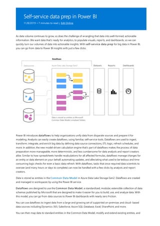 Self-service data prep in Power BI
11/8/2019 • 7 minutes to read • Edit Online
As data volume continues to grow, so does the challenge of wrangling that data into well-formed, actionable
information. We want data that’s ready for analytics, to populate visuals, reports, and dashboards, so we can
quickly turn our volumes of data into actionable insights. With self-service data prep for big data in Power BI,
you can go from data to Power BI insights with just a few clicks.
Power BI introduces dataflows to help organizations unify data from disparate sources and prepare it for
modeling. Analysts can easily create dataflows, using familiar, self-service tools. Dataflows are used to ingest,
transform, integrate, and enrich big data by defining data source connections, ETL logic, refresh schedules, and
more. In addition, the new model-driven calculation engine that's part of dataflows makes the process of data
preparation more manageable, more deterministic, and less cumbersome for data analysts and report creators
alike. Similar to how spreadsheets handle recalculations for all affected formulas, dataflows manage changes for
an entity or data element on your behalf, automating updates, and alleviating what used to be tedious and time
consuming logic checks for even a basic data refresh. With dataflows, tasks that once required data scientists to
oversee (and many hours or days to complete) can now be handled with a few clicks by analysts and report
creators.
Data is stored as entities in the Common Data Model in Azure Data Lake Storage Gen2. Dataflows are created
and managed in workspaces by using the Power BI service.
Dataflows are designed to use the Common Data Model, a standardized, modular, extensible collection of data
schemas published by Microsoft that are designed to make it easier for you to build, use, and analyze data. With
this model, you can go from data sources to Power BI dashboards with nearly zero friction.
You can use dataflows to ingest data from a large and growing set of supported on-premises and cloud- based
data sources including Dynamics 365, Salesforce, Azure SQL Database, Excel, SharePoint, and more.
You can then map data to standard entities in the Common Data Model, modify and extend existing entities, and
 