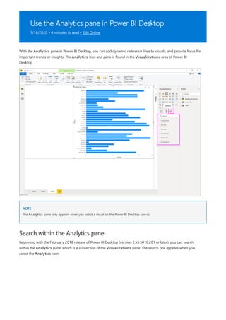Use the Analytics pane in Power BI Desktop
1/16/2020 • 4 minutes to read • Edit Online
NOTE
Search within the Analytics pane
With the Analytics pane in Power BI Desktop, you can add dynamic reference lines to visuals, and provide focus for
important trends or insights. The Analytics icon and pane is found in the Visualizations area of Power BI
Desktop.
The Analytics pane only appears when you select a visual on the Power BI Desktop canvas.
Beginning with the February 2018 release of Power BI Desktop (version 2.55.5010.201 or later), you can search
within the Analytics pane, which is a subsection of the Visualizations pane. The search box appears when you
select the Analytics icon.
 
