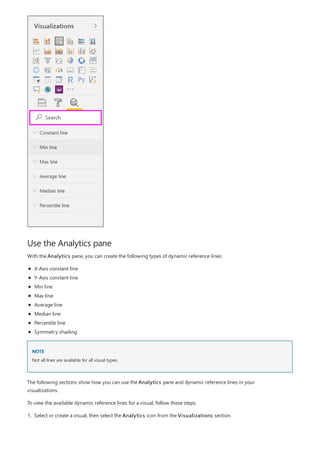 Use the Analytics pane
NOTE
With the Analytics pane, you can create the following types of dynamic reference lines:
X-Axis constant line
Y-Axis constant line
Min line
Max line
Average line
Median line
Percentile line
Symmetry shading
Not all lines are available for all visual types.
The following sections show how you can use the Analytics pane and dynamic reference lines in your
visualizations.
To view the available dynamic reference lines for a visual, follow these steps:
1. Select or create a visual, then select the Analytics icon from the Visualizations section.
 