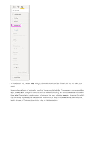 3. To create a new line, select + Add. Then you can name the line. Double-click the text box and enter your
name.
Now you have all sorts of options for your line. You can specify its Color, Transparency percentage, Line
style, and Position (compared to the visual's data elements). You may also choose whether to include the
Data label. To specify the visual measure to base your line upon, select the Measure dropdown list, which
is automatically populated with data elements from the visual. Here we'll select Culture as the measure,
label it Average of Culture, and customize a few of the other options.
 