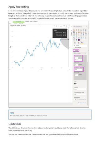 Apply forecasting
NOTE
Limitations
If you have time data in your data source, you can use the forecasting feature. Just select a visual, then expand the
Forecast section of the Analytics pane. You may specify many inputs to modify the forecast, such as the Forecast
length or the Confidence interval. The following image shows a basic line visual with forecasting applied. Use
your imagination (and play around with forecasting) to see how it may apply to your models.
The forecasting feature is only available for line chart visuals.
The ability to use dynamic reference lines is based on the type of visual being used. The following lists describe
these limitations more specifically.
You may use x-axis constant line, y-axis constant line, and symmetry shading on the following visual:
 