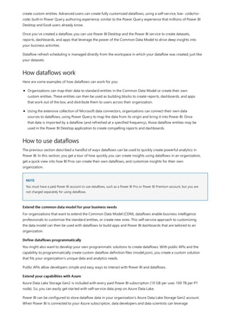 How dataflows work
How to use dataflows
NOTE
Extend the common data model for your business needs
Define dataflows programmatically
Extend your capabilities with Azure
create custom entities. Advanced users can create fully customized dataflows, using a self-service, low- code/no-
code, built-in Power Query authoring experience, similar to the Power Query experience that millions of Power BI
Desktop and Excel users already know.
Once you’ve created a dataflow, you can use Power BI Desktop and the Power BI service to create datasets,
reports, dashboards, and apps that leverage the power of the Common Data Model to drive deep insights into
your business activities.
Dataflow refresh scheduling is managed directly from the workspace in which your dataflow was created, just like
your datasets.
Here are some examples of how dataflows can work for you:
Organizations can map their data to standard entities in the Common Data Model or create their own
custom entities. These entities can then be used as building blocks to create reports, dashboards, and apps
that work out of the box, and distribute them to users across their organization.
Using the extensive collection of Microsoft data connectors, organizations can connect their own data
sources to dataflows, using Power Query to map the data from its origin and bring it into Power BI. Once
that data is imported by a dataflow (and refreshed at a specified frequency), those dataflow entities may be
used in the Power BI Desktop application to create compelling reports and dashboards.
The previous section described a handful of ways dataflows can be used to quickly create powerful analytics in
Power BI. In this section, you get a tour of how quickly you can create insights using dataflows in an organization,
get a quick view into how BI Pros can create their own dataflows, and customize insights for their own
organization.
You must have a paid Power BI account to use dataflows, such as a Power BI Pro or Power BI Premium account, but you are
not charged separately for using dataflows.
For organizations that want to extend the Common Data Model (CDM), dataflows enable business intelligence
professionals to customize the standard entities, or create new ones. This self-service approach to customizing
the data model can then be used with dataflows to build apps and Power BI dashboards that are tailored to an
organization.
You might also want to develop your own programmatic solutions to create dataflows. With public APIs and the
capability to programmatically create custom dataflow definition files (model.json), you create a custom solution
that fits your organization’s unique data and analytics needs.
Public APIs allow developers simple and easy ways to interact with Power BI and dataflows.
Azure Data Lake Storage Gen2 is included with every paid Power BI subscription (10 GB per user, 100 TB per P1
node). So, you can easily get started with self-service data prep on Azure Data Lake.
Power BI can be configured to store dataflow data in your organization’s Azure Data Lake Storage Gen2 account.
When Power BI is connected to your Azure subscription, data developers and data scientists can leverage
 