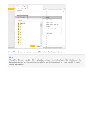NOTE
You can filter individual values, or use advanced filtering based on the data in the column.
When a Power BI model is created in a different culture than your current user interface, the search box will not appear in the
Data view user interface for anything other than text fields. For example, this would apply for a model created in US English
that you view in Spanish.
 