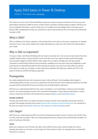 Apply DAX basics in Power BI Desktop
1/8/2020 • 13 minutes to read • Edit Online
What is DAX?
Why is DAX so important?
Prerequisites
Example workbook
Let's begin!
Syntax
This article is for users new to Power BI Desktop. It gives you a quick and easy introduction on how you can use
Data Analysis Expressions (DAX) to solve a number of basic calculation and data analysis problems. We’ll go over
some conceptual information, a series of tasks you can complete, and a knowledge check to test what you’ve
learned. After completing this article, you should have a good understanding of the most important fundamental
concepts in DAX.
DAX is a collection of functions, operators, and constants that can be used in a formula, or expression, to calculate
and return one or more values. Stated more simply, DAX helps you create new information from data already in
your model.
It’s easy to create a new Power BI Desktop file and import some data into it. You can even create reports that show
valuable insights without using any DAX formulas at all. But, what if you need to analyze growth percentage
across product categories and for different date ranges? Or, you need to calculate year-over-year growth
compared to market trends? DAX formulas provide this capability and many other important capabilities as well.
Learning how to create effective DAX formulas will help you get the most out of your data. When you get the
information you need, you can begin to solve real business problems that affect your bottom line. This is the
power of Power BI, and DAX will help you get there.
You might already be familiar with creating formulas in Microsoft Excel. That knowledge will be helpful in
understanding DAX, but even if you have no experience with Excel formulas, the concepts described here will help
you get started creating DAX formulas and solving real-world BI problems right away.
We’ll focus on understanding DAX formulas used in calculations, more specifically, in measures and calculated
columns. You should already be familiar with using Power BI Desktop to import data and add fields to a report,
and you should also be familiar with fundamental concepts of Measures and Calculated columns.
The best way to learn DAX is to create some basic formulas, use them with actual data, and see the results for
yourself. The examples and tasks here use the Contoso Sales Sample for Power BI Desktop file. This sample file is
the same one used in the Tutorial: Create your own measures in Power BI Desktop article.
We'll frame our understanding of DAX around three fundamental concepts: Syntax, Functions, and Context. There
are other important concepts in DAX, but understanding these three concepts will provide the best foundation on
which to build your DAX skills.
Before you create your own formulas, let’s take a look at DAX formula syntax. Syntax includes the various
elements that make up a formula, or more simply, how the formula is written. For example, here's a simple DAX
formula for a measure:
 