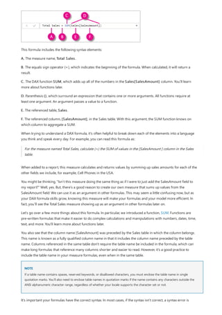 NOTE
This formula includes the following syntax elements:
A. The measure name, Total Sales.
B. The equals sign operator (=), which indicates the beginning of the formula. When calculated, it will return a
result.
C. The DAX function SUM, which adds up all of the numbers in the Sales[SalesAmount] column. You’ll learn
more about functions later.
D. Parenthesis (), which surround an expression that contains one or more arguments. All functions require at
least one argument. An argument passes a value to a function.
E. The referenced table, Sales.
F. The referenced column, [SalesAmount], in the Sales table. With this argument, the SUM function knows on
which column to aggregate a SUM.
When trying to understand a DAX formula, it's often helpful to break down each of the elements into a language
you think and speak every day. For example, you can read this formula as:
For the measure named Total Sales, calculate (=) the SUM of values in the [SalesAmount ] column in the Sales
table.
When added to a report, this measure calculates and returns values by summing up sales amounts for each of the
other fields we include, for example, Cell Phones in the USA.
You might be thinking, "Isn’t this measure doing the same thing as if I were to just add the SalesAmount field to
my report?" Well, yes. But, there’s a good reason to create our own measure that sums up values from the
SalesAmount field: We can use it as an argument in other formulas. This may seem a little confusing now, but as
your DAX formula skills grow, knowing this measure will make your formulas and your model more efficient. In
fact, you’ll see the Total Sales measure showing up as an argument in other formulas later on.
Let’s go over a few more things about this formula. In particular, we introduced a function, SUM. Functions are
pre-written formulas that make it easier to do complex calculations and manipulations with numbers, dates, time,
text, and more. You'll learn more about functions later.
You also see that the column name [SalesAmount] was preceded by the Sales table in which the column belongs.
This name is known as a fully qualified column name in that it includes the column name preceded by the table
name. Columns referenced in the same table don't require the table name be included in the formula, which can
make long formulas that reference many columns shorter and easier to read. However, it's a good practice to
include the table name in your measure formulas, even when in the same table.
If a table name contains spaces, reserved keywords, or disallowed characters, you must enclose the table name in single
quotation marks. You’ll also need to enclose table names in quotation marks if the name contains any characters outside the
ANSI alphanumeric character range, regardless of whether your locale supports the character set or not.
It’s important your formulas have the correct syntax. In most cases, if the syntax isn't correct, a syntax error is
 