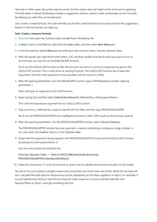 Task: Create a measure formula
returned. In other cases, the syntax may be correct, but the values returned might not be what you're expecting.
The DAX editor in Power BI Desktop includes a suggestions feature, used to create syntactically correct formulas
by helping you select the correct elements.
Let’s create a simple formula. This task will help you further understand formula syntax and how the suggestions
feature in the formula bar can help you.
1. Download and open the Contoso Sales Sample Power BI Desktop file.
2. In Report view, in the field list, right-click the Sales table, and then select New Measure.
3. In the formula bar, replace Measure by entering a new measure name, Previous Quarter Sales.
4. After the equals sign, type the first few letters CAL, and then double-click the function you want to use. In
this formula, you want to use the CALCULATE function.
You’ll use the CALCULATE function to filter the amounts we want to sum by an argument we pass to the
CALCULATE function. This is referred to as nesting functions. The CALCULATE function has at least two
arguments. The first is the expression to be evaluated, and the second is a filter.
5. After the opening parenthesis ( for the CALCULATE function, type SUM followed by another opening
parenthesis (.
Next, we'll pass an argument to the SUM function.
6. Begin typing Sal, and then select Sales[SalesAmount], followed by a closing parenthesis ).
This is the first expression argument for our CALCULATE function.
7. Type a comma (,) followed by a space to specify the first filter, and then type PREVIOUSQUARTER.
You’ll use the PREVIOUSQUARTER time intelligence function to filter SUM results by the previous quarter.
8. After the opening parenthesis ( for the PREVIOUSQUARTER function, type Calendar[DateKey].
The PREVIOUSQUARTER function has one argument, a column containing a contiguous range of dates. In
our case, that's the DateKey column in the Calendar table.
9. Close both the arguments being passed to the PREVIOUSQUARTER function and the CALCULATE function
by typing two closing parenthesis )).
Your formula should now look like this:
Previous Quarter Sales = CALCULATE(SUM(Sales[SalesAmount]),
PREVIOUSQUARTER(Calendar[DateKey]))
10. Select the checkmark in the formula bar or press Enter to validate the formula and add it to the model.
You did it! You just created a complex measure by using DAX, and not an easy one at that. What this formula will
do is calculate the total sales for the previous quarter, depending on the filters applied in a report. For example, if
we put SalesAmount and our new Previous Quarter Sales measure in a chart, and then add Year and
QuarterOfYear as Slicers, we’d get something like this:
 