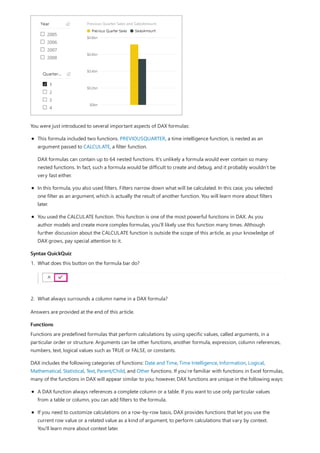 Syntax QuickQuiz
Functions
You were just introduced to several important aspects of DAX formulas:
This formula included two functions. PREVIOUSQUARTER, a time intelligence function, is nested as an
argument passed to CALCULATE, a filter function.
DAX formulas can contain up to 64 nested functions. It’s unlikely a formula would ever contain so many
nested functions. In fact, such a formula would be difficult to create and debug, and it probably wouldn’t be
very fast either.
In this formula, you also used filters. Filters narrow down what will be calculated. In this case, you selected
one filter as an argument, which is actually the result of another function. You will learn more about filters
later.
You used the CALCULATE function. This function is one of the most powerful functions in DAX. As you
author models and create more complex formulas, you'll likely use this function many times. Although
further discussion about the CALCULATE function is outside the scope of this article, as your knowledge of
DAX grows, pay special attention to it.
1. What does this button on the formula bar do?
2. What always surrounds a column name in a DAX formula?
Answers are provided at the end of this article.
Functions are predefined formulas that perform calculations by using specific values, called arguments, in a
particular order or structure. Arguments can be other functions, another formula, expression, column references,
numbers, text, logical values such as TRUE or FALSE, or constants.
DAX includes the following categories of functions: Date and Time, Time Intelligence, Information, Logical,
Mathematical, Statistical, Text, Parent/Child, and Other functions. If you’re familiar with functions in Excel formulas,
many of the functions in DAX will appear similar to you; however, DAX functions are unique in the following ways:
A DAX function always references a complete column or a table. If you want to use only particular values
from a table or column, you can add filters to the formula.
If you need to customize calculations on a row-by-row basis, DAX provides functions that let you use the
current row value or a related value as a kind of argument, to perform calculations that vary by context.
You'll learn more about context later.
 