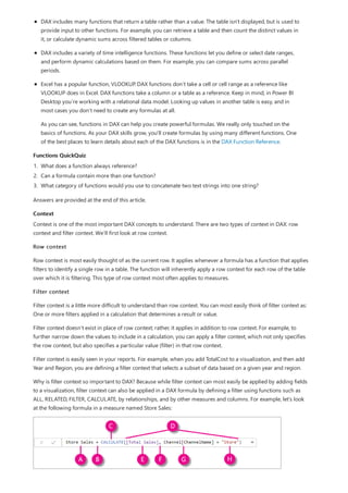 Functions QuickQuiz
Context
DAX includes many functions that return a table rather than a value. The table isn't displayed, but is used to
provide input to other functions. For example, you can retrieve a table and then count the distinct values in
it, or calculate dynamic sums across filtered tables or columns.
DAX includes a variety of time intelligence functions. These functions let you define or select date ranges,
and perform dynamic calculations based on them. For example, you can compare sums across parallel
periods.
Excel has a popular function, VLOOKUP. DAX functions don’t take a cell or cell range as a reference like
VLOOKUP does in Excel. DAX functions take a column or a table as a reference. Keep in mind, in Power BI
Desktop you’re working with a relational data model. Looking up values in another table is easy, and in
most cases you don’t need to create any formulas at all.
As you can see, functions in DAX can help you create powerful formulas. We really only touched on the
basics of functions. As your DAX skills grow, you'll create formulas by using many different functions. One
of the best places to learn details about each of the DAX functions is in the DAX Function Reference.
1. What does a function always reference?
2. Can a formula contain more than one function?
3. What category of functions would you use to concatenate two text strings into one string?
Answers are provided at the end of this article.
Context is one of the most important DAX concepts to understand. There are two types of context in DAX: row
context and filter context. We’ll first look at row context.
Row context
Row context is most easily thought of as the current row. It applies whenever a formula has a function that applies
filters to identify a single row in a table. The function will inherently apply a row context for each row of the table
over which it is filtering. This type of row context most often applies to measures.
Filter context
Filter context is a little more difficult to understand than row context. You can most easily think of filter context as:
One or more filters applied in a calculation that determines a result or value.
Filter context doesn’t exist in place of row context; rather, it applies in addition to row context. For example, to
further narrow down the values to include in a calculation, you can apply a filter context, which not only specifies
the row context, but also specifies a particular value (filter) in that row context.
Filter context is easily seen in your reports. For example, when you add TotalCost to a visualization, and then add
Year and Region, you are defining a filter context that selects a subset of data based on a given year and region.
Why is filter context so important to DAX? Because while filter context can most easily be applied by adding fields
to a visualization, filter context can also be applied in a DAX formula by defining a filter using functions such as
ALL, RELATED, FILTER, CALCULATE, by relationships, and by other measures and columns. For example, let’s look
at the following formula in a measure named Store Sales:
 